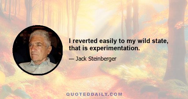 I reverted easily to my wild state, that is experimentation.