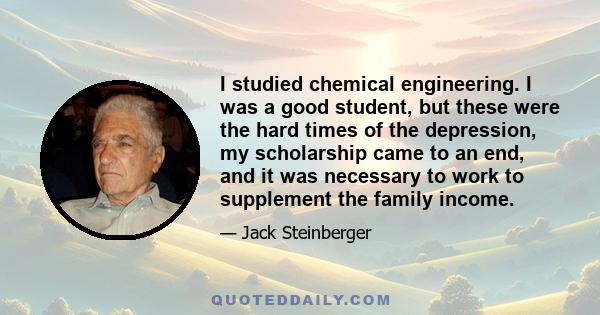 I studied chemical engineering. I was a good student, but these were the hard times of the depression, my scholarship came to an end, and it was necessary to work to supplement the family income.