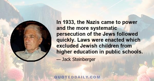 In 1933, the Nazis came to power and the more systematic persecution of the Jews followed quickly. Laws were enacted which excluded Jewish children from higher education in public schools.