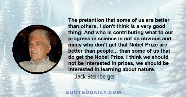 The pretention that some of us are better than others, I don't think is a very good thing. And who is contributing what to our progress in science is not so obvious and many who don't get that Nobel Prize are better