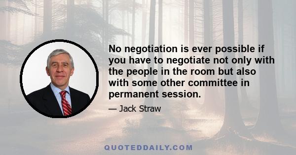 No negotiation is ever possible if you have to negotiate not only with the people in the room but also with some other committee in permanent session.