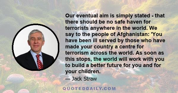 Our eventual aim is simply stated - that there should be no safe haven for terrorists anywhere in the world. We say to the people of Afghanistan: 'You have been ill served by those who have made your country a centre