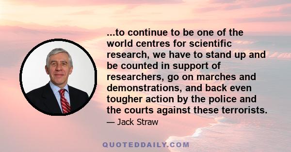 ...to continue to be one of the world centres for scientific research, we have to stand up and be counted in support of researchers, go on marches and demonstrations, and back even tougher action by the police and the