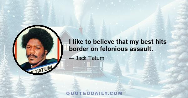 I like to believe that my best hits border on felonious assault.