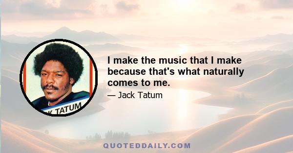 I make the music that I make because that's what naturally comes to me.