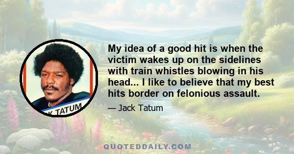 My idea of a good hit is when the victim wakes up on the sidelines with train whistles blowing in his head... I like to believe that my best hits border on felonious assault.