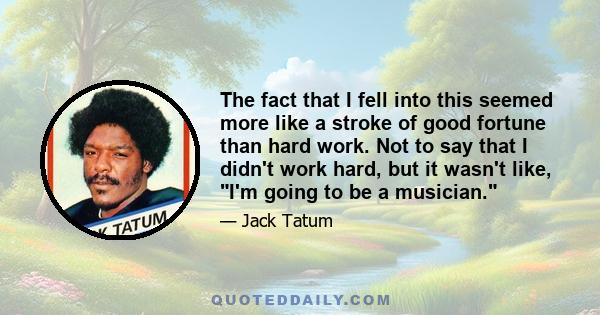 The fact that I fell into this seemed more like a stroke of good fortune than hard work. Not to say that I didn't work hard, but it wasn't like, I'm going to be a musician.