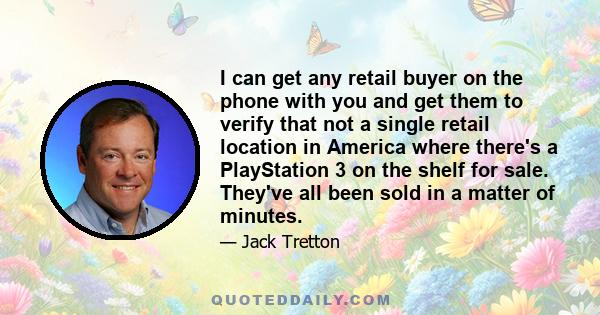 I can get any retail buyer on the phone with you and get them to verify that not a single retail location in America where there's a PlayStation 3 on the shelf for sale. They've all been sold in a matter of minutes.