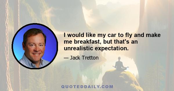 I would like my car to fly and make me breakfast, but that's an unrealistic expectation.