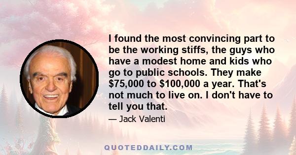 I found the most convincing part to be the working stiffs, the guys who have a modest home and kids who go to public schools. They make $75,000 to $100,000 a year. That's not much to live on. I don't have to tell you