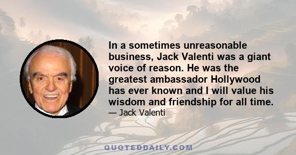 In a sometimes unreasonable business, Jack Valenti was a giant voice of reason. He was the greatest ambassador Hollywood has ever known and I will value his wisdom and friendship for all time.