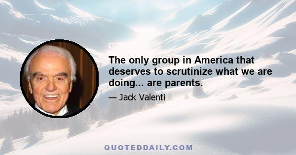 The only group in America that deserves to scrutinize what we are doing... are parents.