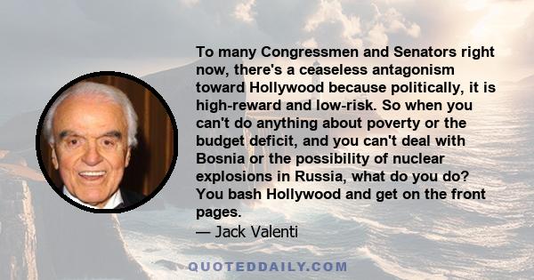 To many Congressmen and Senators right now, there's a ceaseless antagonism toward Hollywood because politically, it is high-reward and low-risk. So when you can't do anything about poverty or the budget deficit, and you 