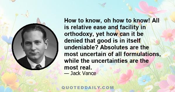 How to know, oh how to know! All is relative ease and facility in orthodoxy, yet how can it be denied that good is in itself undeniable? Absolutes are the most uncertain of all formulations, while the uncertainties are