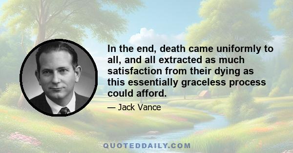 In the end, death came uniformly to all, and all extracted as much satisfaction from their dying as this essentially graceless process could afford.