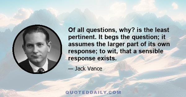 Of all questions, why? is the least pertinent. It begs the question; it assumes the larger part of its own response; to wit, that a sensible response exists.