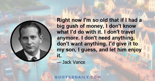 Right now I'm so old that if I had a big gush of money, I don't know what I'd do with it. I don't travel anymore. I don't need anything, don't want anything. I'd give it to my son, I guess, and let him enjoy it.