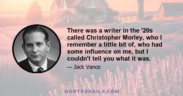 There was a writer in the '20s called Christopher Morley, who I remember a little bit of, who had some influence on me, but I couldn't tell you what it was.