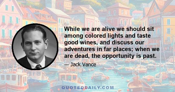 While we are alive we should sit among colored lights and taste good wines, and discuss our adventures in far places; when we are dead, the opportunity is past.