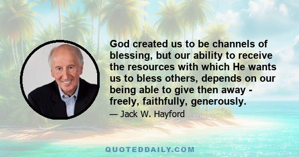 God created us to be channels of blessing, but our ability to receive the resources with which He wants us to bless others, depends on our being able to give then away - freely, faithfully, generously.