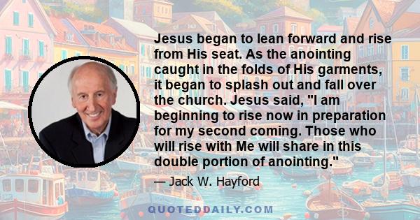 Jesus began to lean forward and rise from His seat. As the anointing caught in the folds of His garments, it began to splash out and fall over the church. Jesus said, I am beginning to rise now in preparation for my