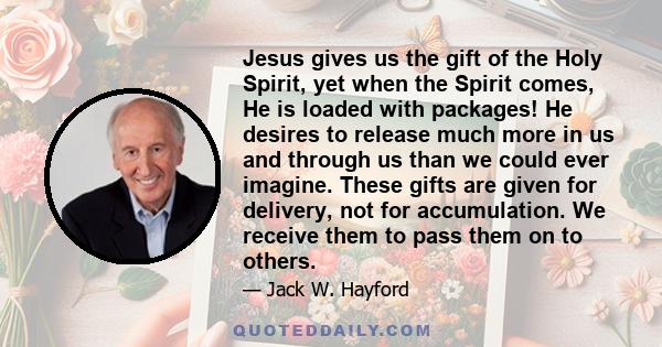 Jesus gives us the gift of the Holy Spirit, yet when the Spirit comes, He is loaded with packages! He desires to release much more in us and through us than we could ever imagine. These gifts are given for delivery, not 