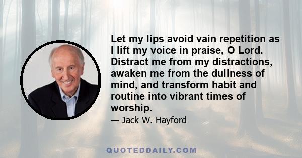 Let my lips avoid vain repetition as I lift my voice in praise, O Lord. Distract me from my distractions, awaken me from the dullness of mind, and transform habit and routine into vibrant times of worship.