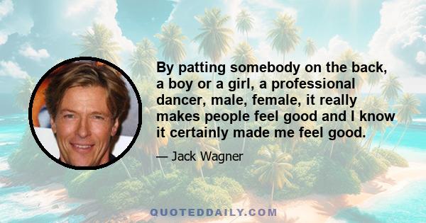 By patting somebody on the back, a boy or a girl, a professional dancer, male, female, it really makes people feel good and I know it certainly made me feel good.