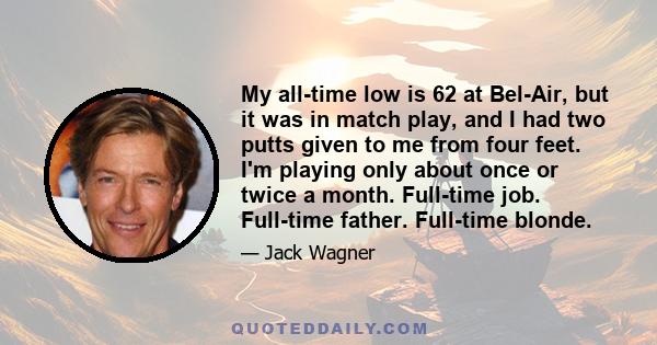 My all-time low is 62 at Bel-Air, but it was in match play, and I had two putts given to me from four feet. I'm playing only about once or twice a month. Full-time job. Full-time father. Full-time blonde.