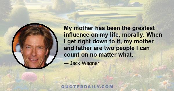 My mother has been the greatest influence on my life, morally. When I get right down to it, my mother and father are two people I can count on no matter what.