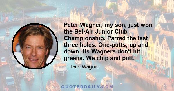 Peter Wagner, my son, just won the Bel-Air Junior Club Championship. Parred the last three holes. One-putts, up and down. Us Wagners don't hit greens. We chip and putt.