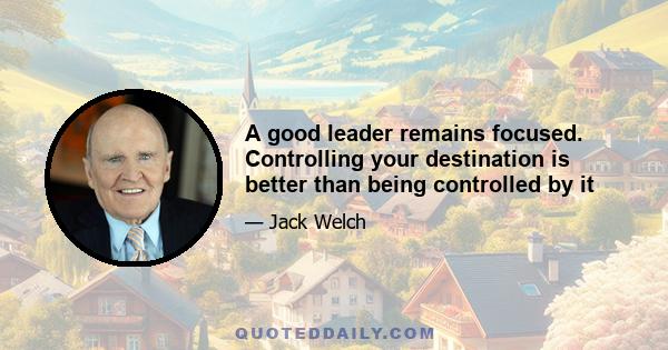 A good leader remains focused. Controlling your destination is better than being controlled by it