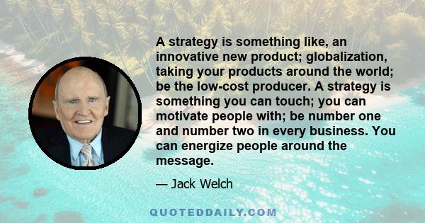 A strategy is something like, an innovative new product; globalization, taking your products around the world; be the low-cost producer. A strategy is something you can touch; you can motivate people with; be number one 