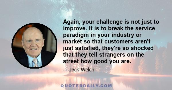 Again, your challenge is not just to improve. It is to break the service paradigm in your industry or market so that customers aren't just satisfied, they're so shocked that they tell strangers on the street how good