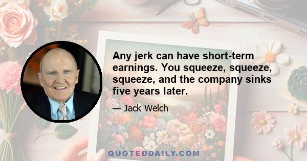 Any jerk can have short-term earnings. You squeeze, squeeze, squeeze, and the company sinks five years later.