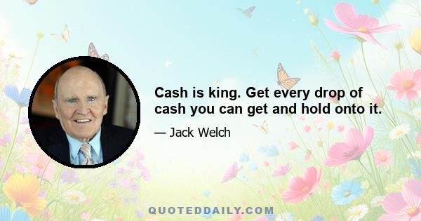 Cash is king. Get every drop of cash you can get and hold onto it.