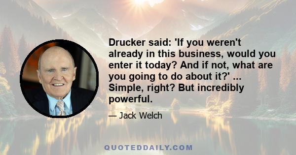 Drucker said: 'If you weren't already in this business, would you enter it today? And if not, what are you going to do about it?' ... Simple, right? But incredibly powerful.