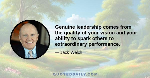 Genuine leadership comes from the quality of your vision and your ability to spark others to extraordinary performance.