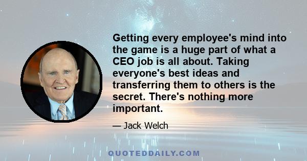 Getting every employee's mind into the game is a huge part of what a CEO job is all about. Taking everyone's best ideas and transferring them to others is the secret. There's nothing more important.