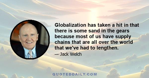 Globalization has taken a hit in that there is some sand in the gears because most of us have supply chains that are all over the world that we've had to lengthen.