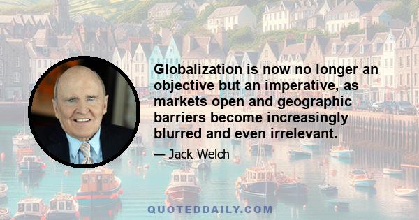 Globalization is now no longer an objective but an imperative, as markets open and geographic barriers become increasingly blurred and even irrelevant.