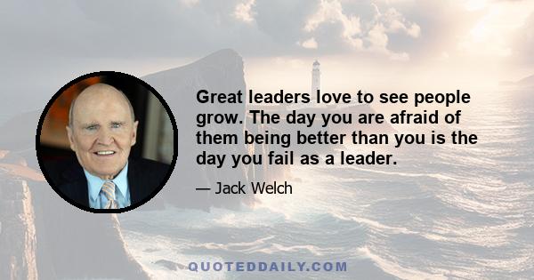 Great leaders love to see people grow. The day you are afraid of them being better than you is the day you fail as a leader.