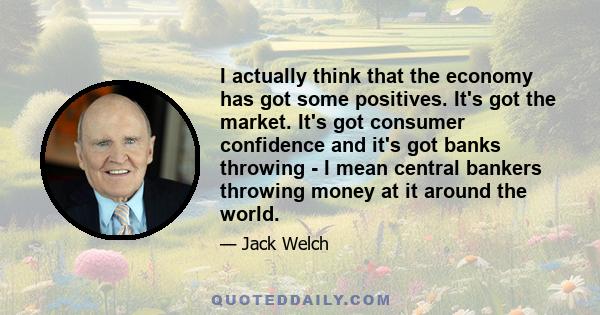 I actually think that the economy has got some positives. It's got the market. It's got consumer confidence and it's got banks throwing - I mean central bankers throwing money at it around the world.