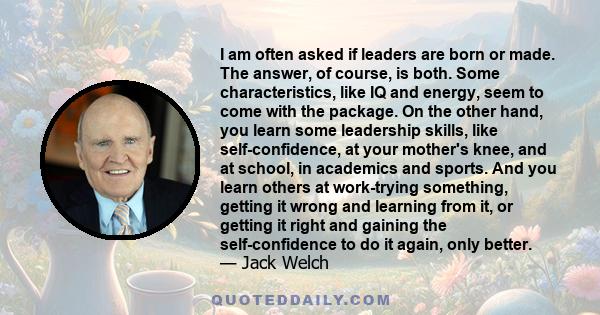 I am often asked if leaders are born or made. The answer, of course, is both. Some characteristics, like IQ and energy, seem to come with the package. On the other hand, you learn some leadership skills, like