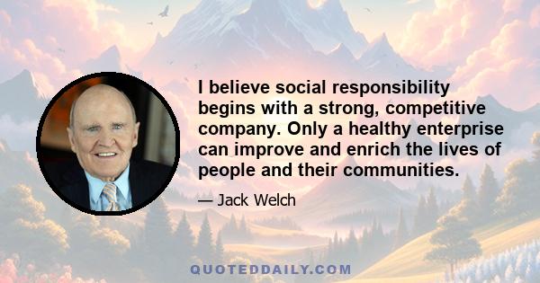 I believe social responsibility begins with a strong, competitive company. Only a healthy enterprise can improve and enrich the lives of people and their communities.