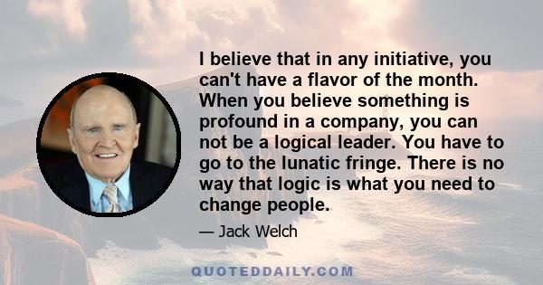 I believe that in any initiative, you can't have a flavor of the month. When you believe something is profound in a company, you can not be a logical leader. You have to go to the lunatic fringe. There is no way that