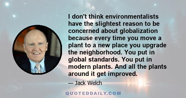 I don't think environmentalists have the slightest reason to be concerned about globalization because every time you move a plant to a new place you upgrade the neighborhood. You put in global standards. You put in