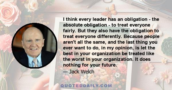 I think every leader has an obligation - the absolute obligation - to treat everyone fairly. But they also have the obligation to treat everyone differently. Because people aren't all the same, and the last thing you