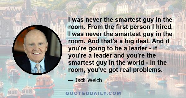 I was never the smartest guy in the room. From the first person I hired, I was never the smartest guy in the room. And that's a big deal. And if you're going to be a leader - if you're a leader and you're the smartest