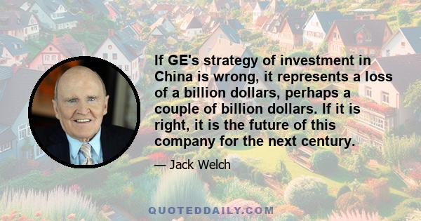 If GE's strategy of investment in China is wrong, it represents a loss of a billion dollars, perhaps a couple of billion dollars. If it is right, it is the future of this company for the next century.